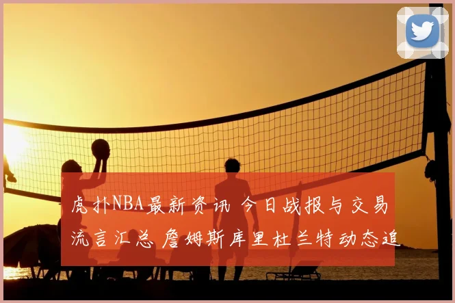 虎扑NBA最新资讯 今日战报与交易流言汇总 詹姆斯库里杜兰特动态追踪