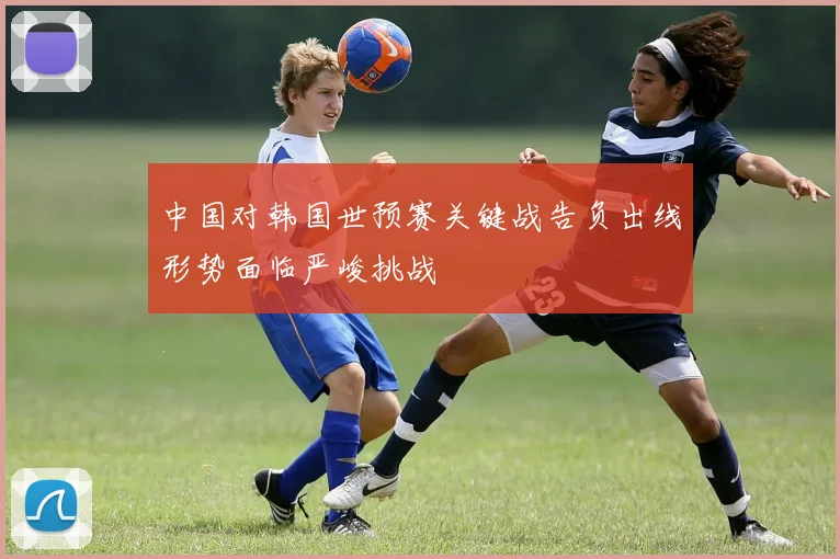 中国对韩国世预赛关键战告负出线形势面临严峻挑战