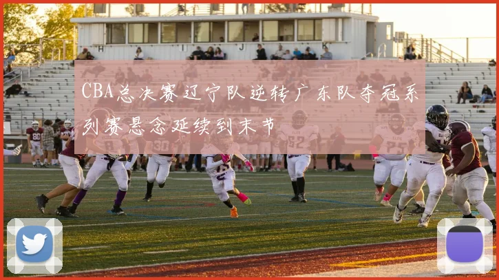 CBA总决赛辽宁队逆转广东队夺冠系列赛悬念延续到末节