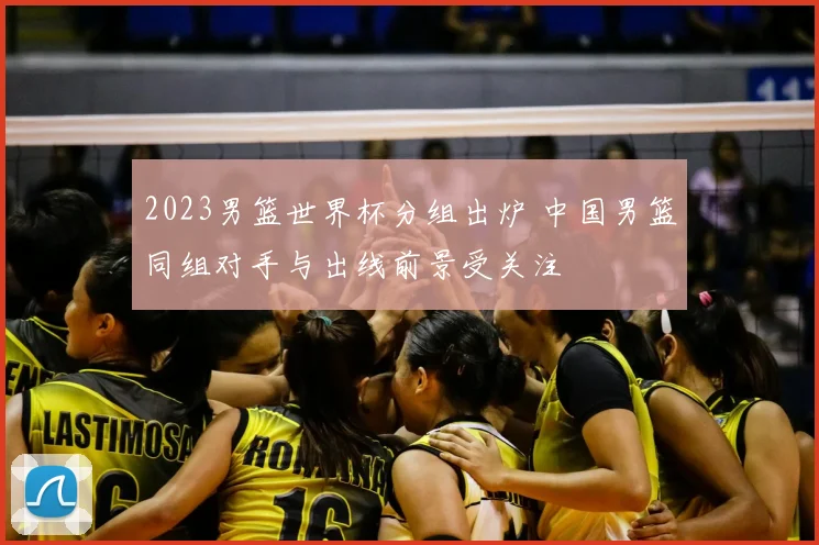 2023男篮世界杯分组出炉 中国男篮同组对手与出线前景受关注