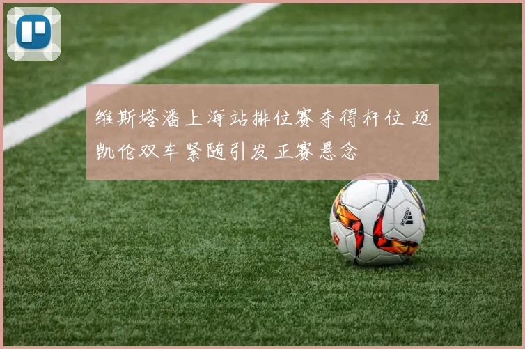 维斯塔潘上海站排位赛夺得杆位 迈凯伦双车紧随引发正赛悬念