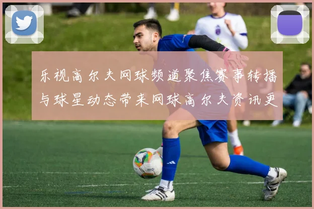 乐视高尔夫网球频道聚焦赛事转播与球星动态带来网球高尔夫资讯更新