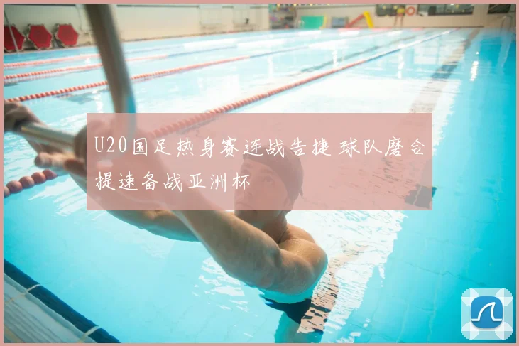 U20国足热身赛连战告捷 球队磨合提速备战亚洲杯