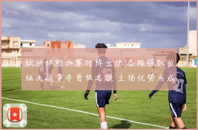 欧洲杯附加赛对阵出炉 各路强队分组决战争夺晋级名额 主场优势或成关键