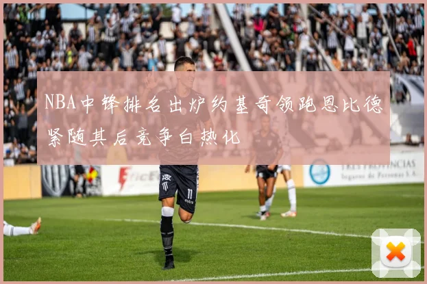 NBA中锋排名出炉约基奇领跑恩比德紧随其后竞争白热化