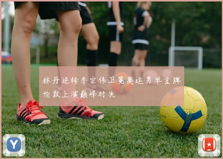 林丹逆转李宗伟卫冕奥运男单金牌伦敦上演巅峰对决