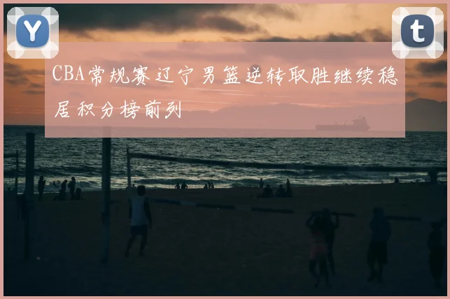 CBA常规赛辽宁男篮逆转取胜继续稳居积分榜前列