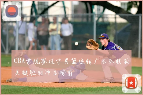 CBA常规赛辽宁男篮逆转广东队收获关键胜利冲击榜首