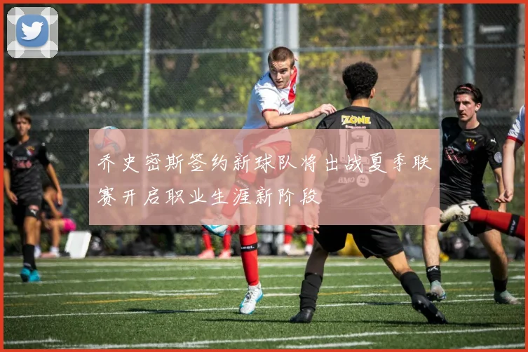 乔史密斯签约新球队将出战夏季联赛开启职业生涯新阶段