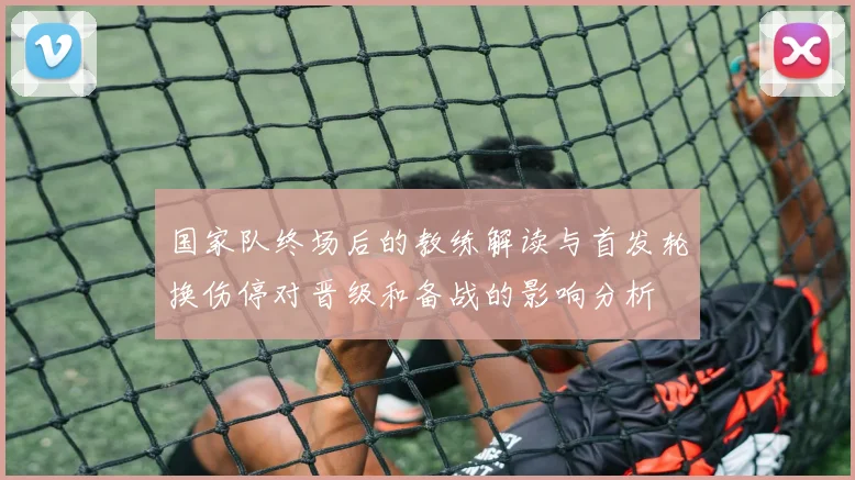 国家队终场后的教练解读与首发轮换伤停对晋级和备战的影响分析