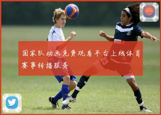 国家队动画免费观看平台上线体育赛事转播服务