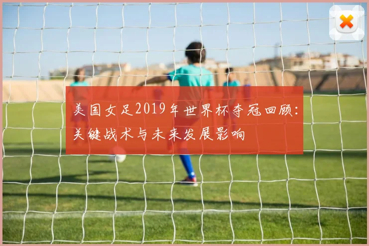 美国女足2019年世界杯夺冠回顾：关键战术与未来发展影响