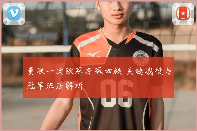 曼联一次欧冠夺冠回顾 关键战役与冠军班底解析