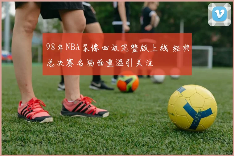 98年NBA录像回放完整版上线 经典总决赛名场面重温引关注