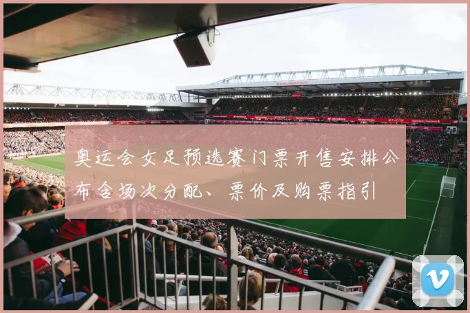 奥运会女足预选赛门票开售安排公布含场次分配、票价及购票指引