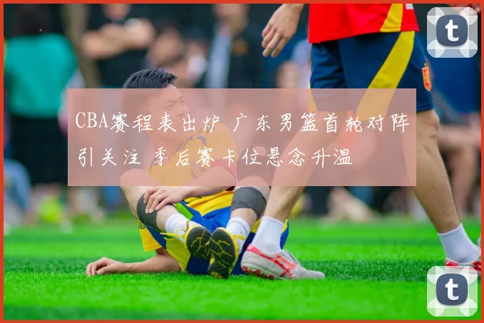 CBA赛程表出炉 广东男篮首轮对阵引关注 季后赛卡位悬念升温
