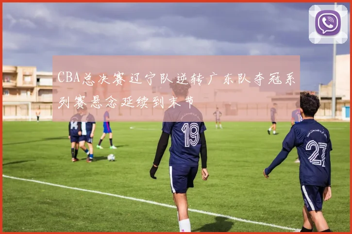 CBA总决赛辽宁队逆转广东队夺冠系列赛悬念延续到末节