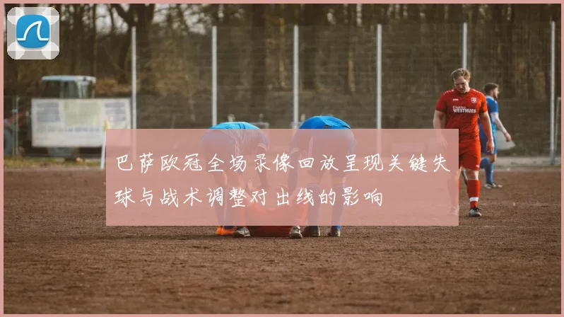 巴萨欧冠全场录像回放呈现关键失球与战术调整对出线的影响