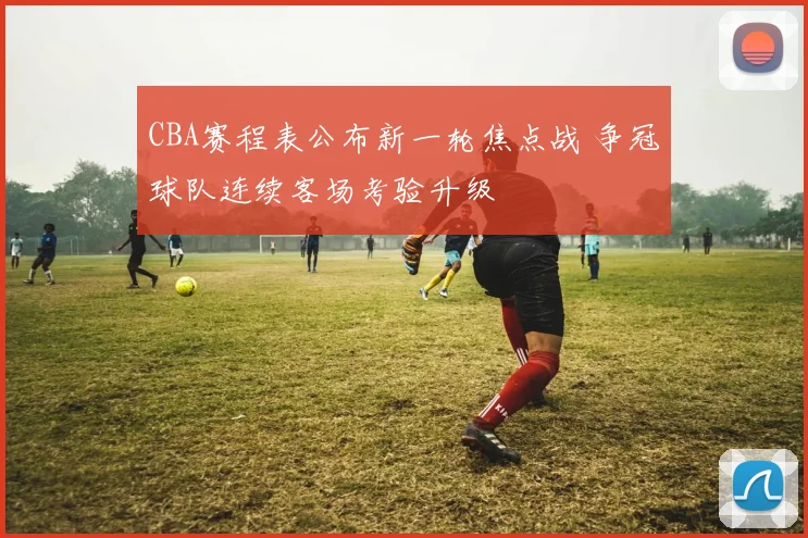 CBA赛程表公布新一轮焦点战 争冠球队连续客场考验升级