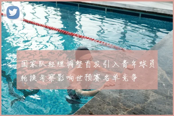 国家队经理调整首发引入青年球员轮换考察影响世预赛名单竞争