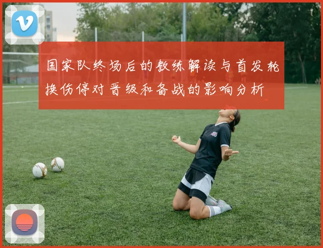 国家队终场后的教练解读与首发轮换伤停对晋级和备战的影响分析