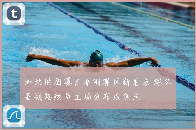 加纳地图曝光非洲赛区新看点 球队备战路线与主场分布成焦点