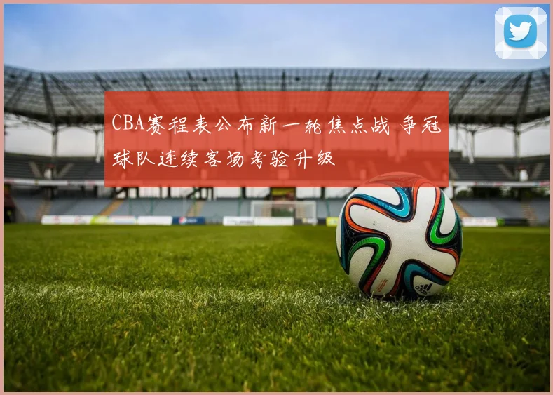 CBA赛程表公布新一轮焦点战 争冠球队连续客场考验升级