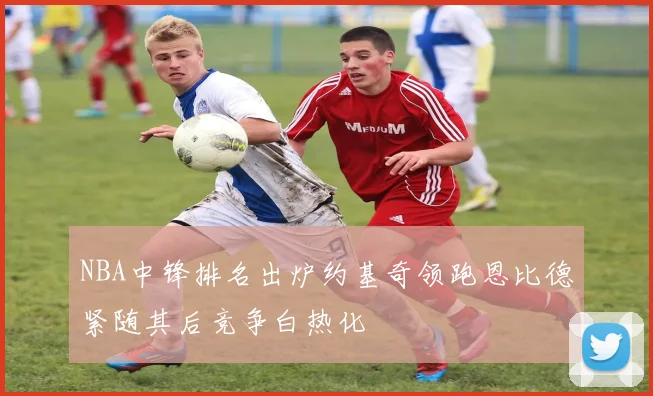 NBA中锋排名出炉约基奇领跑恩比德紧随其后竞争白热化