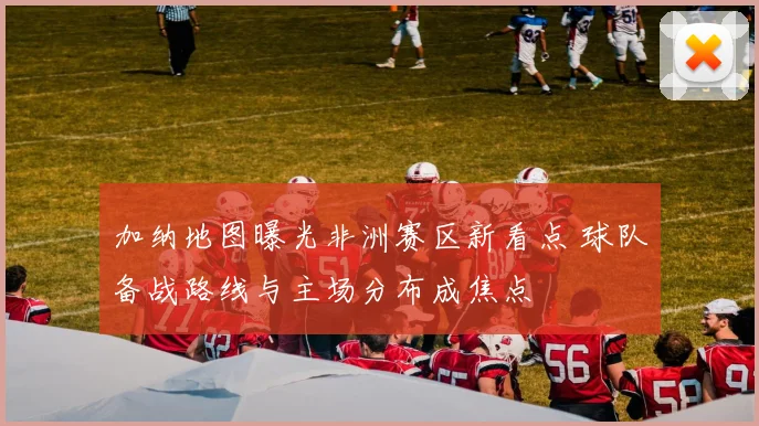 加纳地图曝光非洲赛区新看点 球队备战路线与主场分布成焦点
