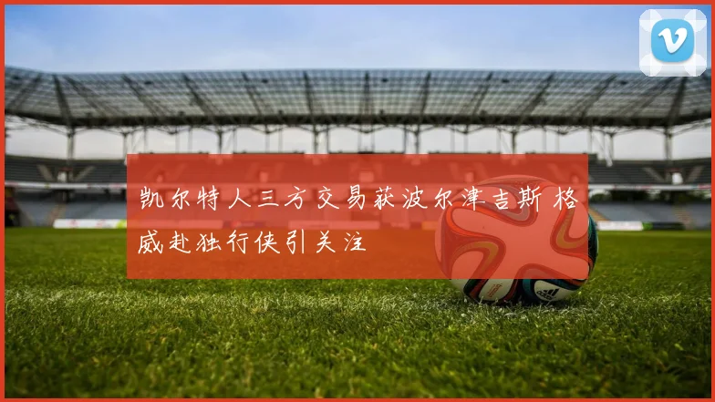 凯尔特人三方交易获波尔津吉斯 格威赴独行侠引关注