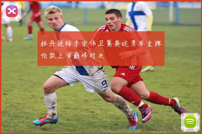 林丹逆转李宗伟卫冕奥运男单金牌伦敦上演巅峰对决