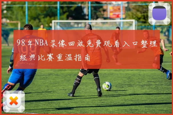 98年NBA录像回放免费观看入口整理 经典比赛重温指南