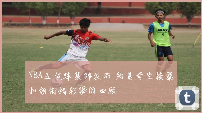 NBA五佳球集锦发布 约基奇空接暴扣领衔精彩瞬间回顾
