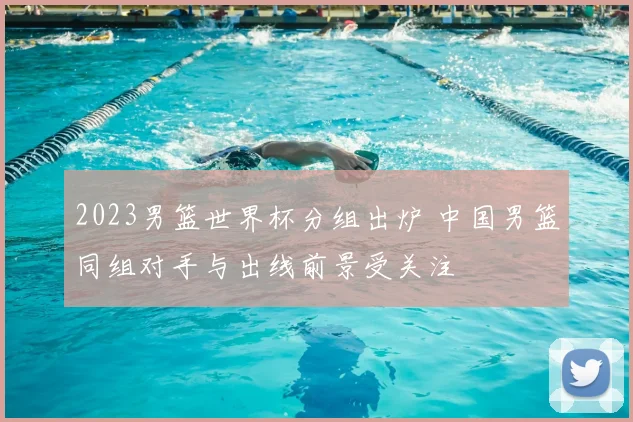 2023男篮世界杯分组出炉 中国男篮同组对手与出线前景受关注