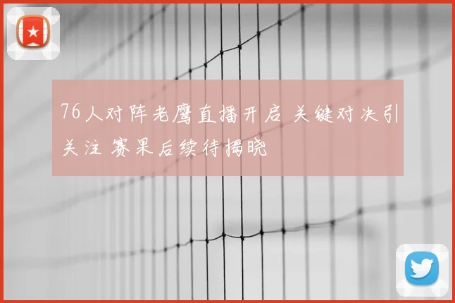 76人对阵老鹰直播开启 关键对决引关注 赛果后续待揭晓