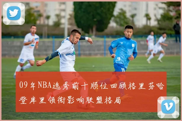 09年NBA选秀前十顺位回顾格里芬哈登库里领衔影响联盟格局